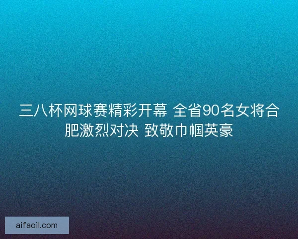 三八杯网球赛精彩开幕 全省90名女将合肥激烈对决 致敬巾帼英豪