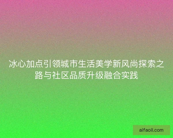 冰心加点引领城市生活美学新风尚探索之路与社区品质升级融合实践